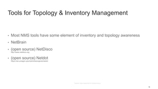 16
Tools for Topology & Inventory Management
• Most NMS tools have some element of inventory and topology awareness
• NetBrain
• (open source) NetDisco
http://www.netdisco.org
• (open source) Netdot
https://osl.uoregon.edu/redmine/projects/netdot
 