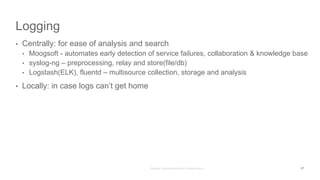 Logging
• Centrally: for ease of analysis and search
• Moogsoft - automates early detection of service failures, collaboration & knowledge base
• syslog-ng – preprocessing, relay and store(file/db)
• Logstash(ELK), fluentd – multisource collection, storage and analysis
• Locally: in case logs can’t get home
17
 