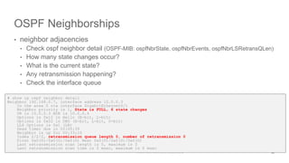 OSPF Neighborships
• neighbor adjacencies
• Check ospf neighbor detail (OSPF-MIB: ospfNbrState, ospfNbrEvents, ospfNbrLSRetransQLen)
• How many state changes occur?
• What is the current state?
• Any retransmission happening?
• Check the interface queue
20
# show ip ospf neighbor detail
Neighbor 192.168.0.7, interface address 10.0.0.3
In the area 0 via interface GigabitEthernet0/1
Neighbor priority is 1, State is FULL, 6 state changes
DR is 10.0.0.3 BDR is 10.0.0.4
Options is 0x12 in Hello (E-bit, L-bit)
Options is 0x52 in DBD (E-bit, L-bit, O-bit)
LLS Options is 0x1 (LR)
Dead timer due in 00:00:39
Neighbor is up for 00:33:10
Index 2/2/2, retransmission queue length 0, number of retransmission 0
First 0x0(0)/0x0(0)/0x0(0) Next 0x0(0)/0x0(0)/0x0(0)
Last retransmission scan length is 0, maximum is 0
Last retransmission scan time is 0 msec, maximum is 0 msec
 