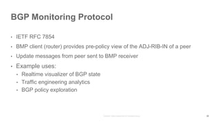 • IETF RFC 7854
• BMP client (router) provides pre-policy view of the ADJ-RIB-IN of a peer
• Update messages from peer sent to BMP receiver
• Example uses:
• Realtime visualizer of BGP state
• Traffic engineering analytics
• BGP policy exploration
BGP Monitoring Protocol
22
 