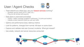 User / Agent Checks
• Treat network as a black box: are your beacon services working?
• Synthetic service check (HTTP, DNS, etc.)
• Ping (not all remotes will respond)
• Data plane is exercised and tested
• Variety = better coverage (multiple IP addresses / L4 ports per location)
• Validate similar treatment (QoS) as real user traffic
• Uptime and performance (loss, latency) metrics
• Look for patterns, changes from normal. All down vs some down.
• Capture and validate real user (human) incidents. What got missed?
• Use wisely: network and server resources consumed
A B
R1 R2 R5
R6
R3
25
 