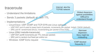 traceroute
• Understand the limitations
• Sends 3 packets (default) at each TTL
• Implementations
• Linux/Cisco: UDP (ICMP and TCP-SYN are Linux optional)
• UDP DST port # used to keep track of packets, increments per packet. Initial= 33434 (default)
• SRC port #: randomized (linux), incrementing per packet (Cisco IOS)
• Linux (GNU inetutils-traceroute)
• UDP DST port# increments per TTL (not per packet)
• SRC port is random but fixed per entire run
• Windows: ICMP Echo request
Widest dispersion
against possibilities.
Difficult to
understand though.
ICMP blocked
frequently L
Narrower
dispersion.
Story might be
misleading.
Internet: aka the
TCP/80 network
27
 
