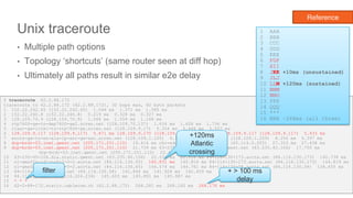 Unix traceroute
• Multiple path options
• Topology ‘shortcuts’ (same router seen at diff hop)
• Ultimately all paths result in similar e2e delay
28
$ traceroute 62.2.88.172
traceroute to 62.2.88.172 (62.2.88.172), 30 hops max, 60 byte packets
1 152.22.242.65 (152.22.242.65) 1.044 ms 1.371 ms 1.585 ms
2 152.22.240.8 (152.22.240.8) 0.219 ms 0.328 ms 0.327 ms
3 128.109.70.9 (128.109.70.9) 1.066 ms 1.059 ms 1.168 ms
4 rtp7600-gw-to-dep7600-gw2.ncren.net (128.109.70.137) 1.634 ms 1.628 ms 1.736 ms
5 rlasr-gw-link1-to-rtp7600-gw.ncren.net (128.109.9.17) 5.354 ms 5.446 ms 5.557 ms
6 128.109.9.117 (128.109.9.117) 5.671 ms 128.109.9.170 (128.109.9.170) 7.141 ms 128.109.9.117 (128.109.9.117) 5.433 ms
7 wscrs-gw-to-ws-a1a-ip-asr-gw-sec.ncren.net (128.109.1.105) 9.174 ms 128.109.1.209 (128.109.1.209) 8.256 ms 6.397 ms
8 dcp-brdr-03.inet.qwest.net (205.171.251.110) 18.414 ms chr-edge-03.inet.qwest.net (65.114.0.205) 27.353 ms 27.438 ms
9 dcp-brdr-03.inet.qwest.net (205.171.251.110) 21.739 ms 63-235-40-106.dia.static.qwest.net (63.235.40.106) 17.750 ms
dcp-brdr-03.inet.qwest.net (205.171.251.110) 22.450 ms
10 63-235-40-106.dia.static.qwest.net (63.235.40.106) 22.531 ms 22.516 ms 84-116-130-173.aorta.net (84.116.130.173) 140.738 ms
11 nl-ams02a-rd1-te0-2-0-2.aorta.net (84.116.130.65) 140.831 ms 140.816 ms 84-116-130-173.aorta.net (84.116.130.173) 144.819 ms
12 nl-ams02a-rd1-te0-2-0-2.aorta.net (84.116.130.65) 144.074 ms 144.761 ms 84-116-130-58.aorta.net (84.116.130.58) 138.455 ms
13 84-116-130-58.aorta.net (84.116.130.58) 141.844 ms 141.924 ms 142.459 ms
14 84.116.204.234 (84.116.204.234) 145.603 ms 145.891 ms 145.987 ms
15 * * *
16 62-2-88-172.static.cablecom.ch (62.2.88.172) 268.281 ms 268.245 ms 268.176 ms
1 AAA
2 BBB
3 CCC
4 DDD
5 EEE
6 FGF
7 HII
8 JKK +10ms (unsustained)
9 JLJ
10 LLM +120ms (sustained)
11 NNM
12 NNO
13 PPP
14 QQQ
15 ***
16 RRR ~268ms (all three)
filter + > 100 ms
delay
+120ms
Atlantic
crossing
Reference
 