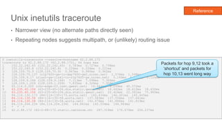 Unix inetutils traceroute
• Narrower view (no alternate paths directly seen)
• Repeating nodes suggests multipath, or (unlikely) routing issue
29
$ inetutils-traceroute --resolve-hostname 62.2.88.172
traceroute to 62.2.88.172 (62.2.88.172), 64 hops max
1 152.22.242.65 (152.22.242.65) 0.783ms 0.727ms 0.798ms
2 152.22.240.8 (152.22.240.8) 0.226ms 0.228ms 0.221ms
3 128.109.70.9 (128.109.70.9) 0.967ms 0.980ms 0.962ms
4 128.109.70.137 (rtp7600-gw-to-dep7600-gw2.ncren.net) 1.576ms 1.598ms 1.567ms
5 128.109.9.17 (rlasr-gw-link1-to-rtp7600-gw.ncren.net) 5.149ms 5.140ms 5.126ms
6 128.109.9.166 (128.109.9.166) 7.113ms 7.098ms 7.306ms
7 128.109.1.209 (128.109.1.209) 7.835ms 8.326ms 7.958ms
8 65.114.0.205 (chr-edge-03.inet.qwest.net) 19.944ms 9.299ms 40.372ms
9 63.235.40.106 (63-235-40-106.dia.static.qwest.net) 18.442ms 18.412ms 18.432ms
10 63.235.40.106 (63-235-40-106.dia.static.qwest.net) 22.424ms 22.391ms 75.960ms
11 84.116.130.173 (84-116-130-173.aorta.net) 145.434ms 146.301ms 145.445ms
12 84.116.130.58 (84-116-130-58.aorta.net) 137.583ms 137.556ms 137.661ms
13 84.116.130.58 (84-116-130-58.aorta.net) 142.476ms 141.886ms 141.819ms
14 84.116.204.234 (84.116.204.234) 144.841ms 145.034ms 144.964ms
15 * * *
16 62.2.88.172 (62-2-88-172.static.cablecom.ch) 287.318ms 176.670ms 254.237ms
Packets for hop 9,12 took a
‘shortcut’ and packets for
hop 10,13 went long way
Reference
 