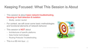 • This session is about basic network troubleshooting,
focusing on fault detection & isolation
• Mostly, vendor neutral
• For context, we will cover some basic methodologies
and functional elements of network behavior
• This session is NOT about
• Architectures of specific platforms
• Data Center technologies
• Routing Protocols Troubleshooting
• This is a 90 min tour. ;-)
Keeping Focused: What This Session is About
3
 