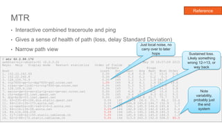 MTR
• Interactive combined traceroute and ping
• Gives a sense of health of path (loss, delay Standard Deviation)
• Narrow path view
31
Reference
$ mtr 62.2.88.172
aakhter-nlr-ubuntu-01 (0.0.0.0) Sat May 30 18:57:09 2015
Keys: Help Display mode Restart statistics Order of fields quit
Packets Pings
Host Loss% Snt Last Avg Best Wrst StDev
1. 152.22.242.65 0.0% 145 0.8 0.9 0.7 10.0 0.8
2. 152.22.240.8 0.0% 145 0.3 0.2 0.2 0.3 0.0
3. 128.109.70.9 0.0% 145 1.0 3.3 1.0 182.3 17.2
4. rtp7600-gw-to-dep7600-gw2.ncren.net 1.0% 145 9.2 4.1 1.6 203.4 18.6
5. rlasr-gw-link1-to-rtp7600-gw.ncren.net 0.0% 145 5.3 5.3 5.1 6.8 0.2
6. 128.109.9.166 0.0% 145 7.1 7.3 7.1 16.1 0.8
7. wscrs-gw-to-ws-a1a-ip-asr-gw-sec.ncren.net 0.0% 145 6.8 8.3 6.2 10.6 1.0
8. chr-edge-03.inet.qwest.net 0.0% 145 9.4 12.3 9.3 62.1 9.5
9. dcp-brdr-03.inet.qwest.net 0.0% 145 21.8 22.8 21.7 70.7 5.5
10. 63-235-40-106.dia.static.qwest.net 0.0% 145 21.8 24.5 21.7 86.1 10.6
11. 84-116-130-173.aorta.net 0.0% 145 144.8 145.0 144.7 152.9 1.0
12. nl-ams02a-rd1-te0-2-0-2.aorta.net 0.0% 145 144.1 145.5 144.0 165.4 3.7
13. 84-116-130-58.aorta.net 5.0% 144 142.9 142.3 142.0 145.6 0.4
14. 84.116.204.234 5.0% 144 145.1 145.1 144.9 145.3 0.0
15. 217-168-62-150.static.cablecom.ch 5.0% 144 145.9 146.1 145.2 164.3 1.9
16. 62-2-88-172.static.cablecom.ch 5.0% 144 313.0 260.3 152.6 508.0 80.0
Note
variability,
probably just
the end
system
Just local noise, no
carry over to later
hops Sustained loss.
Likely something
wrong 12->13, or
way back
 