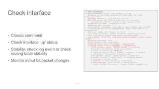 Check interface
• Classic command
• Check interface ‘up’ status
• Stability: check log event or check
routing table stability
• Monitor in/out bit/packet changes
# show interface
GigabitEthernet1 is up, line protocol is up
Hardware is CSR vNIC, address is 000c.291a.7f97 (bia
000c.291a.7f97)
Internet address is 192.168.225.130/24
MTU 1500 bytes, BW 1000000 Kbit/sec, DLY 10 usec,
reliability 255/255, txload 1/255, rxload 1/255
Encapsulation ARPA, loopback not set
Keepalive set (10 sec)
Full Duplex, 1000Mbps, link type is auto, media type is RJ45
output flow-control is unsupported, input flow-control is
unsupported
ARP type: ARPA, ARP Timeout 04:00:00
Last input 00:05:35, output 00:09:58, output hang never
Last clearing of "show interface" counters never
Input queue: 0/375/0/0 (size/max/drops/flushes); Total output
drops: 0
Queueing strategy: fifo
Output queue: 0/40 (size/max)
5 minute input rate 0 bits/sec, 0 packets/sec
5 minute output rate 0 bits/sec, 0 packets/sec
25349 packets input, 2381158 bytes, 0 no buffer
Received 0 broadcasts (0 IP multicasts)
0 runts, 0 giants, 0 throttles
0 input errors, 0 CRC, 0 frame, 0 overrun, 0 ignored
0 watchdog, 0 multicast, 0 pause input
3958 packets output, 312408 bytes, 0 underruns
0 output errors, 0 collisions, 0 interface resets
56 unknown protocol drops
0 babbles, 0 late collision, 0 deferred
0 lost carrier, 0 no carrier, 0 pause output
0 output buffer failures, 0 output buffers swapped out
 