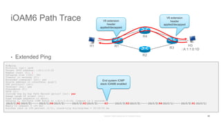 iOAM6 Path Trace
• Extended Ping
H1#ping
Protocol [ip]: ipv6
Target IPv6 address: ::A:1:1:0:1D
Repeat count [5]: 1
Datagram size [100]: 300
Timeout in seconds [2]:
Extended commands? [no]: yes
Source address or interface: gig0/1
UDP protocol? [no]:
Verbose? [no]: yes
Precedence [0]:
DSCP [0]:
Include hop by hop Path Record option? [no]: yes
Sweep range of sizes? [no]:
Type escape sequence to abort.
Sending 1, 300-byte ICMP Echos to ::A:1:1:0:1D, timeout is 2 seconds:
(Gi0/1)R1(Gi0/2)----(Gi0/1)R4(Gi0/2)----(Gi0/2)R3(Gi0/3)----H3----(Gi0/3)R3(Gi0/2)----(Gi0/2)R4(Gi0/1)----(Gi0/2)R1(Gi0/1)
Reply to request 0 (35 ms)
Success rate is 100 percent (1/1), round-trip min/avg/max = 35/35/35 ms
H1 R1 R3
H3
::A:1:1:0:1D
R2
R4
43
V6 extension
header
applied/decapped
V6 extension
header
applied/decapped
End system ICMP
stack iOAM6 enabled
 