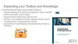 Expanding your Toolbox and Knowledge
• Commercial and open source tools to look at
• Network topology & IP address management: netdot, GestióIP
• Performance tests: iperf3, netperf
• Service checks: Nagios Core, Zenoss Core
• NetFlow / Log analysis/moniroting: logstash, fluentd, splunk
• Template driven config generation: ansible
• Control Plane Troubleshooting (Troubleshooting IP Routing
Protocols
46
 