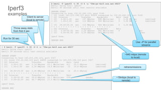 ∫∫∫∫∫∫∫
$ bwctl -T iperf3 -t 30 -O 4 -s "56m-ps-4x10.sox.net:4823"
bwctl: Using tool: iperf3
bwctl: 40 seconds until test results available
SENDER START
Connecting to host 152.22.242.103, port 5160
[ 15] local 143.215.194.123 port 45609 connected to 152.22.242.103 port 5160
[ ID] Interval Transfer Bandwidth Retr Cwnd
[ 15] 0.00-1.00 sec 107 MBytes 898 Mbits/sec 0 3.06 MBytes (omitted)
[ 15] 1.00-2.00 sec 112 MBytes 944 Mbits/sec 0 3.06 MBytes (omitted)
…
[ 15] 29.00-30.00 sec 112 MBytes 944 Mbits/sec 0 3.06 MBytes
- - - - - - - - - - - - - - - - - - - - - - - - -
[ ID] Interval Transfer Bandwidth Retr
[ 15] 0.00-30.00 sec 3.29 GBytes 942 Mbits/sec 0 sender
[ 15] 0.00-30.00 sec 3.29 GBytes 943 Mbits/sec receiver
iperf Done.
SENDER END
Iperf3
examples
$ $ bwctl -T iperf3 -t 30 -O 4 -c "56m-ps-4x10.sox.net:4823"
bwctl: Using tool: iperf3
bwctl: 39 seconds until test results available
SENDER START
Connecting to host 143.215.194.123, port 5327
[ 15] local 152.22.242.103 port 44855 connected to 143.215.194.123 port 5327
[ ID] Interval Transfer Bandwidth Retr Cwnd
[ 15] 0.00-1.00 sec 5.14 MBytes 43.1 Mbits/sec 411 25.5 KBytes (omitted)
[ 15] 1.00-2.00 sec 2.26 MBytes 19.0 Mbits/sec 15 19.8 KBytes (omitted)
…
[ 15] 28.00-29.00 sec 2.26 MBytes 18.9 Mbits/sec 16 25.5 KBytes
- - - - - - - - - - - - - - - - - - - - - - - - -
[ ID] Interval Transfer Bandwidth Retr
[ 15] 0.00-30.00 sec 59.8 MBytes 16.7 Mbits/sec 539 sender
[ 15] 0.00-30.00 sec 60.7 MBytes 17.0 Mbits/sec receiver
iperf Done.
SENDER END
Client to server
(local to remote)
Throw away stats
from first 4 sec
Run for 30 sec
~19mbps (local to
remote)
retransmissions
~940 mbps (remote
to local)
Use –P for parallel
streams
 