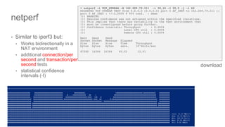 ∫∫∫∫∫∫∫
• Similar to iperf3 but:
• Works bidirectionally in a
NAT environment
• additional connection/per
second and transaction/per
second tests
• statistical confidence
intervals (-I)
netperf
> netperf -t TCP_STREAM -H 162.209.79.211 -i 30,10 -I 95,5 -j -l 60
MIGRATED TCP STREAM TEST from 0.0.0.0 (0.0.0.0) port 0 AF_INET to 162.209.79.211 ()
port 0 AF_INET : +/-2.500% @ 95% conf. : demo
!!! WARNING
!!! Desired confidence was not achieved within the specified iterations.
!!! This implies that there was variability in the test environment that
!!! must be investigated before going further.
!!! Confidence intervals: Throughput : 8.965%
!!! Local CPU util : 0.000%
!!! Remote CPU util : 0.000%
Recv Send Send
Socket Socket Message Elapsed
Size Size Size Time Throughput
bytes bytes bytes secs. 10^6bits/sec
87380 16384 16384 60.52 13.91
download
 