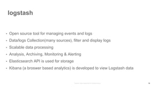 logstash
58
• Open source tool for managing events and logs
• Data/logs Collection(many sources), filter and display logs
• Scalable data processing
• Analysis, Archiving, Monitoring & Alerting
• Elasticsearch API is used for storage
• Kibana (a broswer based analytics) is developed to view Logstash data
 
