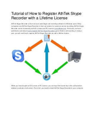 Tutorial of How to Register AthTek Skype
Recorder with a Lifetime License
AthTek Skype Recorder is the most ever used Skype call recording software for Windows users. Many
companies use AthTek Skype Recorder in their call centers for customer service recording. AthTek Skype
Recorder can be licensed by both ID-License and PC-License (view differences). Previously, we have
published a post about how to register AthTek Skype Recorder Lite for lifetime call recording. In today’s
post, you will read how to register AthTek Skype Recorder pro with a lifetime license.

When you have bought an ID-License or PC-License, you can input the license key to the authorization
window to activate a full version. First of all, you need to install AthTek Skype Recorder to your computer.

 