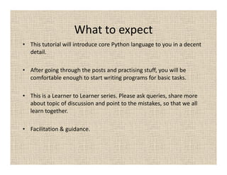 What to expect
• This tutorial will introduce core Python language to you in a decent
  detail.

• After going through the posts and practising stuff, you will be
  comfortable enough to start writing programs for basic tasks.

• This is a Learner to Learner series. Please ask queries, share more
  about topic of discussion and point to the mistakes, so that we all
  learn together.

• Facilitation & guidance.
 