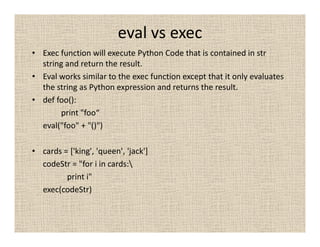 eval vs exec
• Exec function will execute Python Code that is contained in str
  string and return the result.
• Eval works similar to the exec function except that it only evaluates
  the string as Python expression and returns the result.
• def foo():
       print "foo“
  eval("foo" + "()")

• cards = ['king', 'queen', 'jack']
  codeStr = "for i in cards:
         print i"
  exec(codeStr)
 