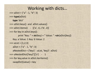 Working with dicts…
>>> aDict = {"a" : 1, "b": 3}
>>> type(aDict)
  type 'dict‘
>>> aDict.keys() and aDict.values()
>>> aDict.items() - [('a', 1), ('b', 2)]
>>> for key in aDict.keys():
        print "Key: " + str(key) + " Value: " +str(aDict[key])
  Key: a Value: 1 Key: b Value: 2
>>> aList = [1,2,3]
  aDict = {"a" : 1, "b": 3}
  aNestedDict = {'key1' : aList, 'key2': aDict}
>>> aNestedDict['key2']['a'] - 1
>>> for key,value in aDict.iteritems()
  swapDict[value] = key
 
