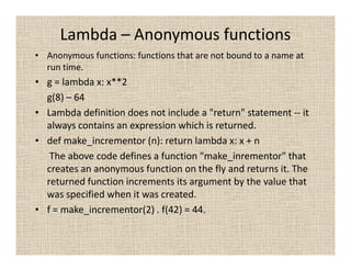 Lambda – Anonymous functions
• Anonymous functions: functions that are not bound to a name at
  run time.
• g = lambda x: x**2
  g(8) – 64
• Lambda definition does not include a "return" statement -- it
  always contains an expression which is returned.
• def make_incrementor (n): return lambda x: x + n
   The above code defines a function "make_inrementor" that
  creates an anonymous function on the fly and returns it. The
  returned function increments its argument by the value that
  was specified when it was created.
• f = make_incrementor(2) . f(42) = 44.
 