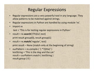 Regular Expressions
• Regular expressions are a very powerful tool in any language. They
  allow patterns to be matched against strings.
• Regular expressions in Python are handled by using module ‘re’.
• Import re
   test = 'This is for testing regular expressions in Python.‘
• result = re.search('(Th)(is)',test)
  print result.group(0), result.group(1)
• result = re.match(‘regular’, test)
  print result – None (match only at the beginning of string)
• ourPattern = re.compile ( '(.*?)(the)' )
  testString = 'This is the dog and the cat.‘
  result = ourPattern.match ( testString )
  result.group ( 0 )
 