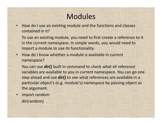 Modules
• How do I use an existing module and the functions and classes
  contained in it?
  To use an existing module, you need to first create a reference to it
  in the current namespace. In simple words, you would need to
  import a module to use its functionality.
• How do I know whether a module is available in current
  namespace?
  You can use dir() built in command to check what all reference
  variables are available to you in current namespace. You can go one
  step ahead and use dir() to see what references are available in a
  particular object's (e.g. module's) namespace by passing object as
  the argument.
• import random
  dir(random)
 