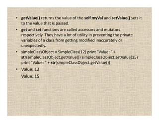 • getValue() returns the value of the self.myVal and setValue() sets it
  to the value that is passed.
• get and set functions are called accessors and mutators
  respectively. They have a lot of utility in preventing the private
  variables of a class from getting modified inaccurately or
  unexpectedly.
• simpleClassObject = SimpleClass(12) print "Value: " +
  str(simpleClassObject.getValue()) simpleClassObject.setValue(15)
  print "Value: " + str(simpleClassObject.getValue())
• Value: 12
  Value: 15
 