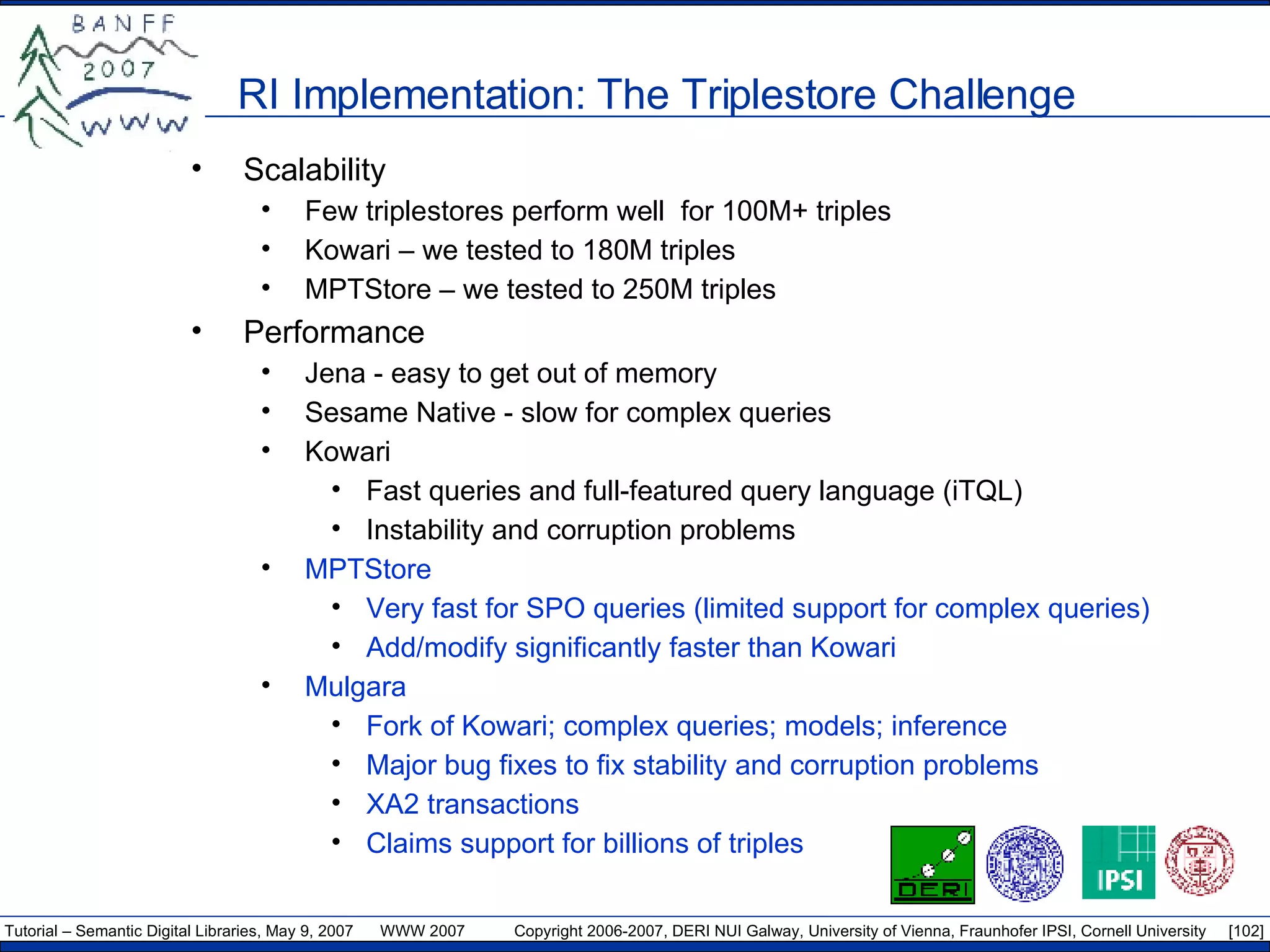 RI Implementation: The Triplestore Challenge Scalability Few triplestores perform well  for 100M+ triples Kowari – we tested to 180M triples MPTStore – we tested to 250M triples Performance Jena - easy to get out of memory Sesame Native - slow for complex queries  Kowari  Fast queries and full-featured query language (iTQL) Instability and corruption problems MPTStore Very fast for SPO queries (limited support for complex queries) Add/modify significantly faster than Kowari Mulgara Fork of Kowari; complex queries; models; inference Major bug fixes to fix stability and corruption problems XA2 transactions Claims support for billions of triples 