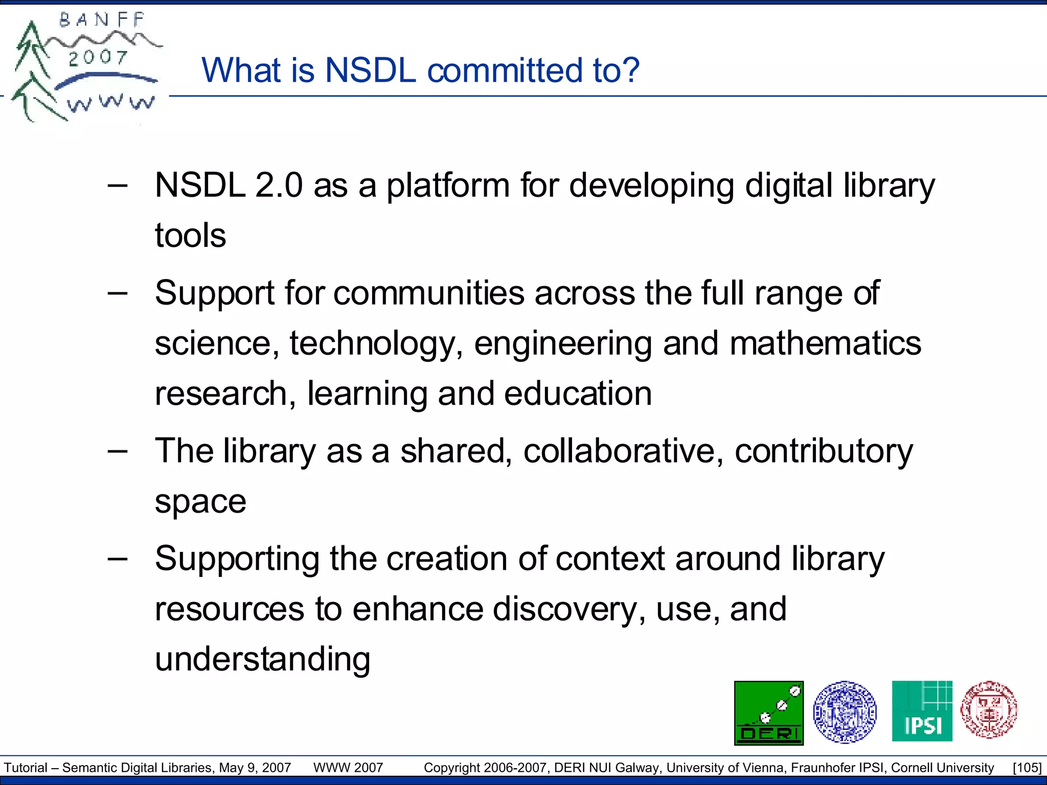 What is NSDL committed to? NSDL 2.0 as a platform for developing digital library tools Support for communities across the full range of science, technology, engineering and mathematics research, learning and education The library as a shared, collaborative, contributory space Supporting the creation of context around library resources to enhance discovery, use, and understanding 