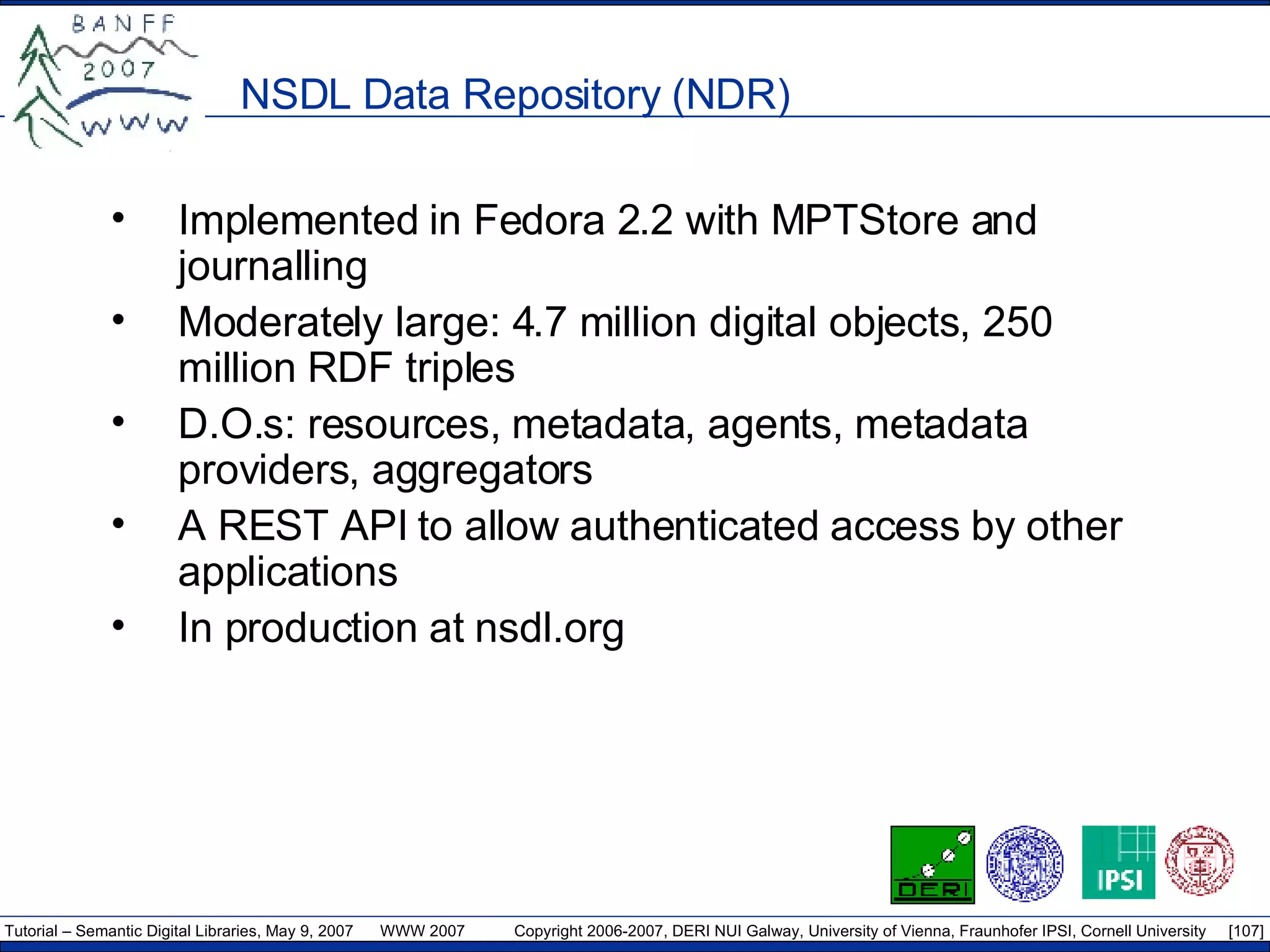 NSDL Data Repository (NDR) Implemented in Fedora 2.2 with MPTStore and journalling Moderately large: 4.7 million digital objects, 250 million RDF triples D.O.s: resources, metadata, agents, metadata providers, aggregators A REST API to allow authenticated access by other applications In production at nsdl.org 