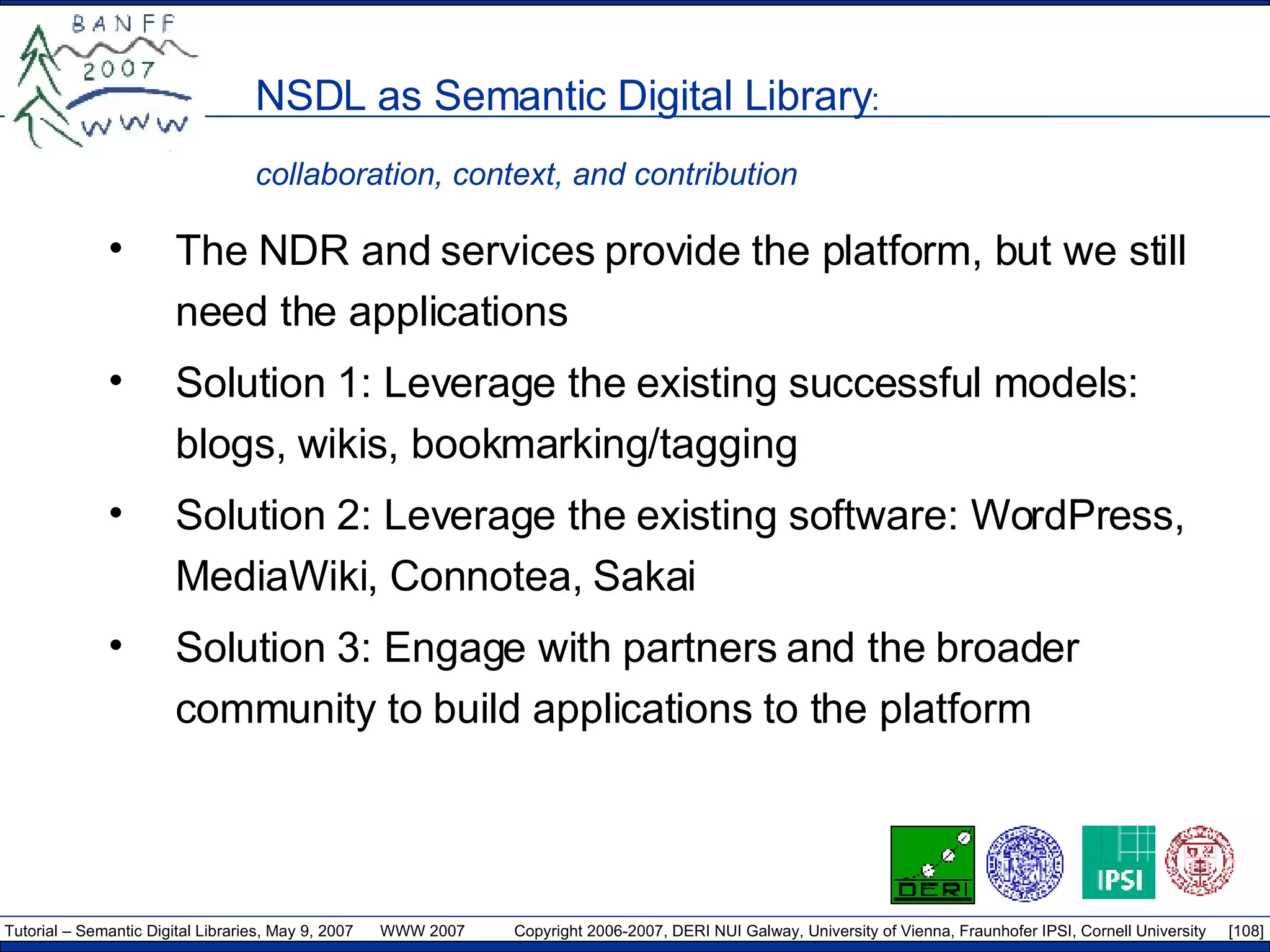 NSDL as Semantic Digital Library :  collaboration, context, and contribution The NDR and services provide the platform, but we still need the applications  Solution 1: Leverage the existing successful models: blogs, wikis, bookmarking/tagging Solution 2: Leverage the existing software: WordPress, MediaWiki, Connotea, Sakai Solution 3: Engage with partners and the broader community to build applications to the platform 