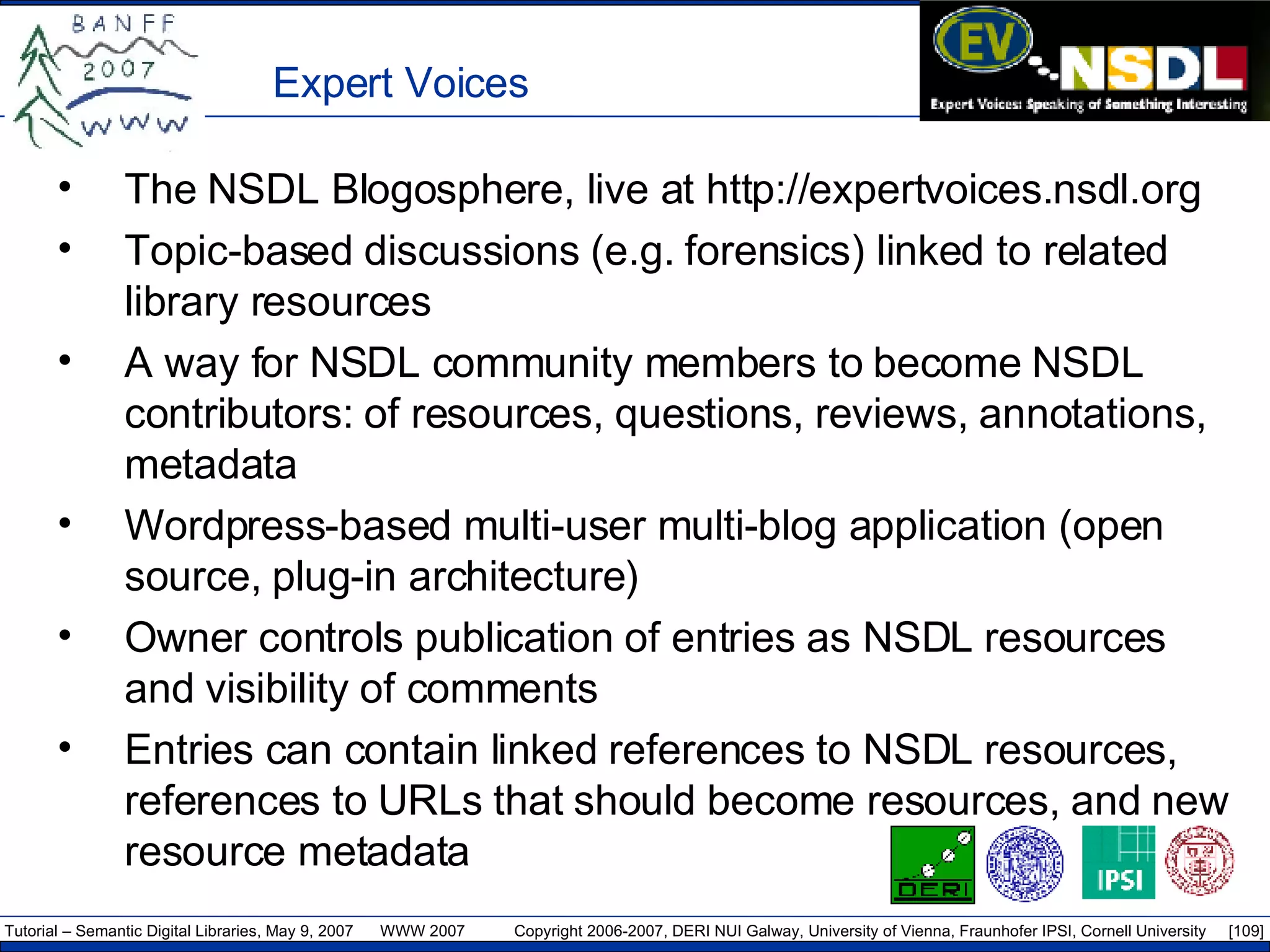 Expert Voices The NSDL Blogosphere, live at http://expertvoices.nsdl.org Topic-based discussions (e.g. forensics) linked to related library resources A way for NSDL community members to become NSDL contributors: of resources, questions, reviews, annotations, metadata Wordpress-based multi-user multi-blog application (open source, plug-in architecture) Owner controls publication of entries as NSDL resources and visibility of comments Entries can contain linked references to NSDL resources, references to URLs that should become resources, and new resource metadata 