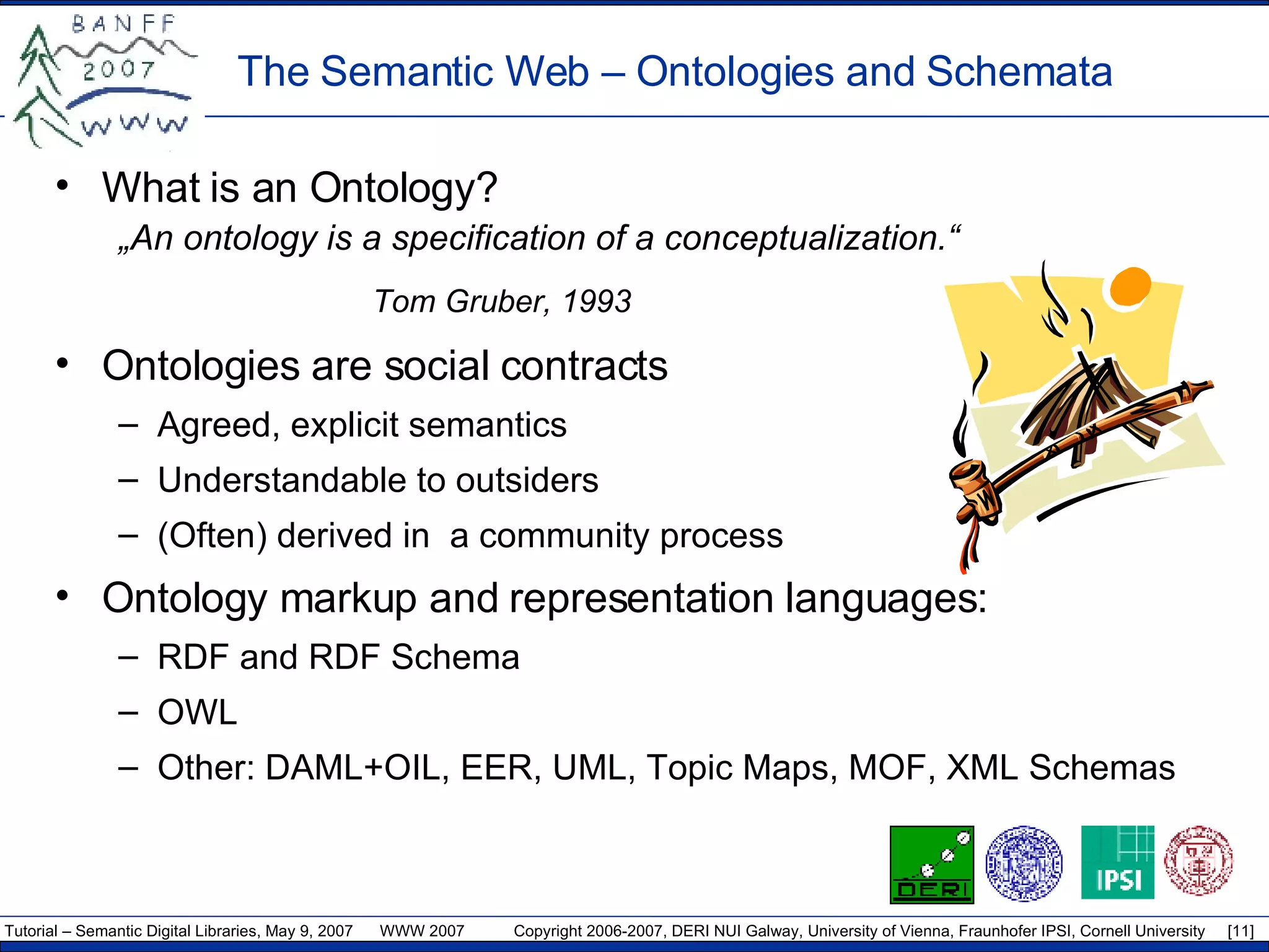 What is an Ontology? „ An ontology is a specification of a conceptualization.“ Tom Gruber, 1993 Ontologies are social contracts Agreed, explicit semantics Understandable to outsiders (Often) derived in  a community process Ontology markup and representation languages: RDF  and RDF Schema OWL Other:  DAML+OIL ,  EER ,  UML ,  Topic Maps ,  MOF ,  XML Schemas The Semantic Web –  Ontologies and Schemata 
