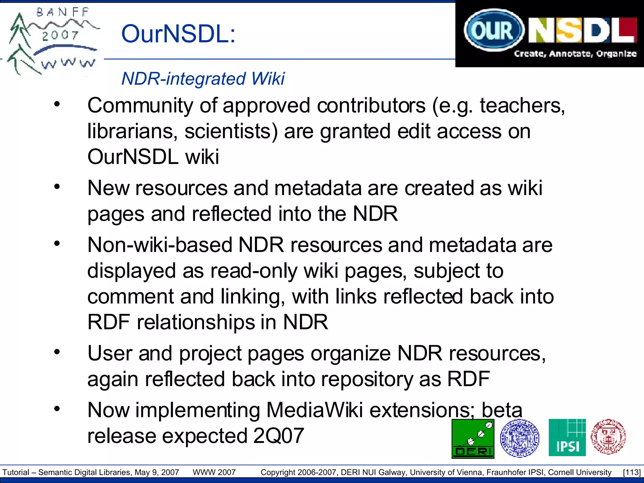 OurNSDL:  NDR-integrated Wiki Community of approved contributors (e.g. teachers, librarians, scientists) are granted edit access on OurNSDL wiki New resources and metadata are created as wiki pages and reflected into the NDR Non-wiki-based NDR resources and metadata are displayed as read-only wiki pages, subject to comment and linking, with links reflected back into RDF relationships in NDR User and project pages organize NDR resources, again reflected back into repository as RDF Now implementing MediaWiki extensions; beta release expected 2Q07 