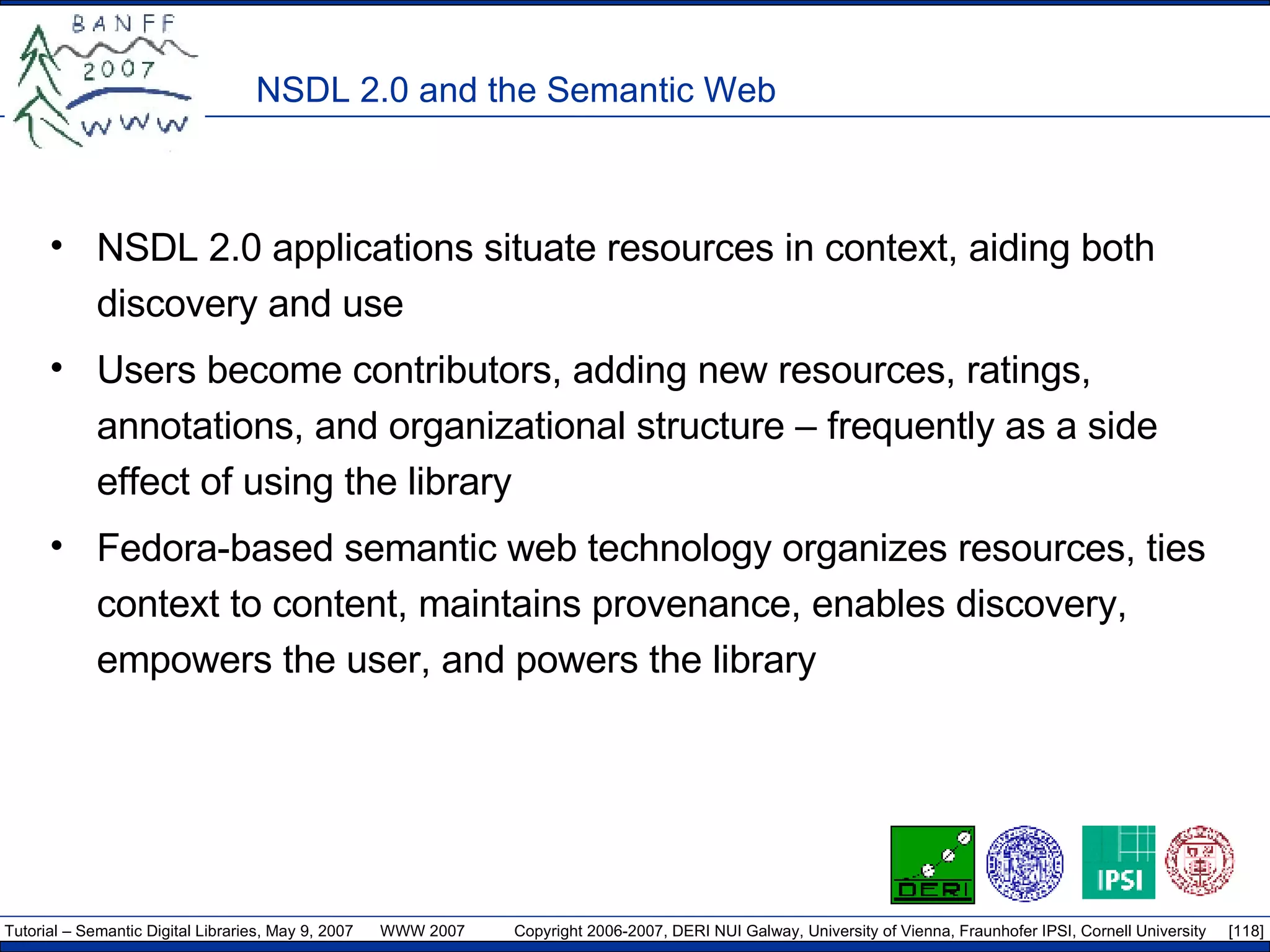 NSDL 2.0 and the Semantic Web NSDL 2.0 applications situate resources in context, aiding both discovery and use Users become contributors, adding new resources, ratings, annotations, and organizational structure – frequently as a side effect of using the library Fedora-based semantic web technology organizes resources, ties context to content, maintains provenance, enables discovery, empowers the user, and powers the library 