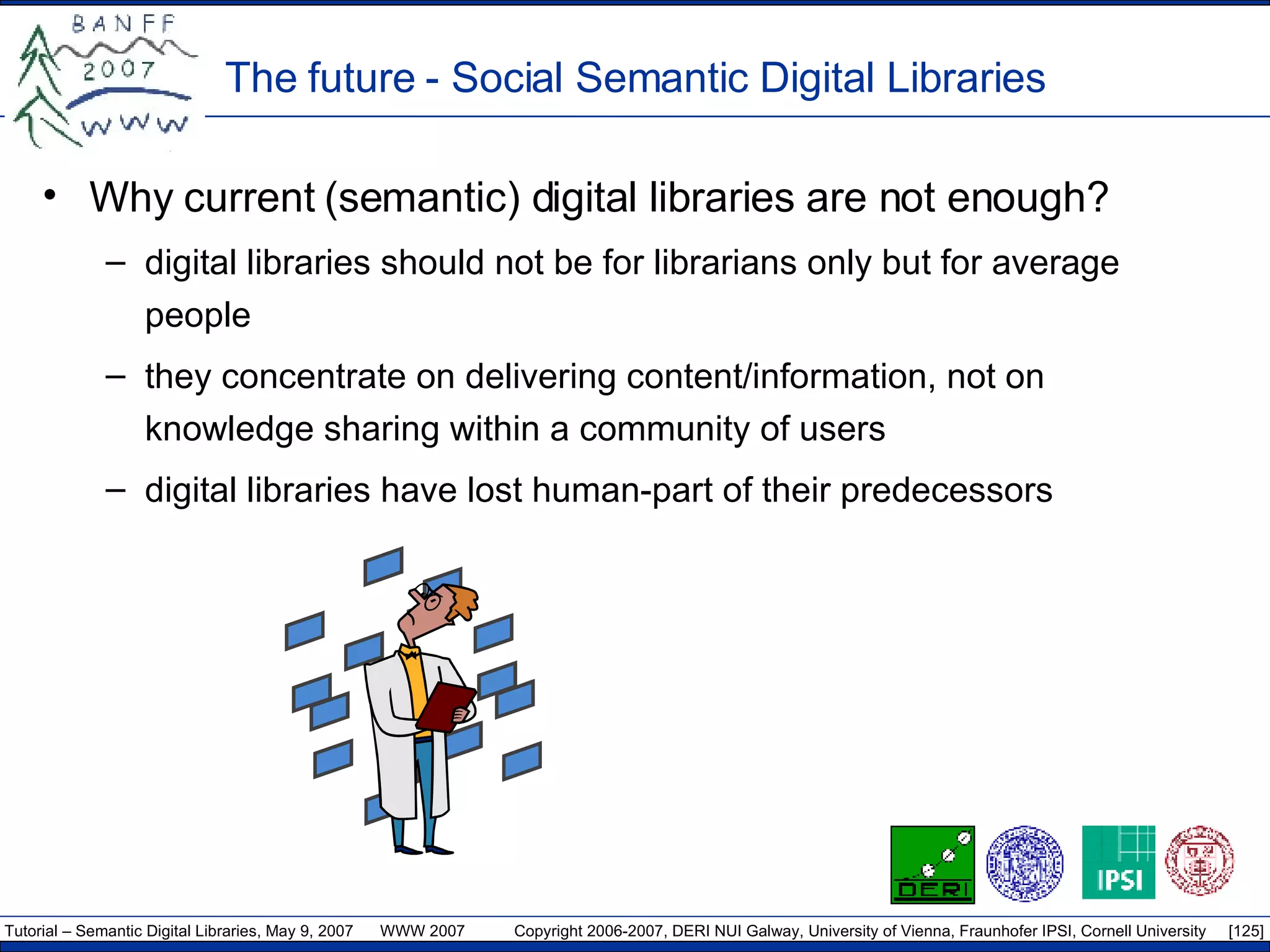 The future - Social Semantic Digital Libraries Why current (semantic) digital libraries are not enough? digital libraries should not be for librarians only but for average people they concentrate on delivering content/information, not on knowledge sharing within a community of users digital libraries have lost human-part of their predecessors 