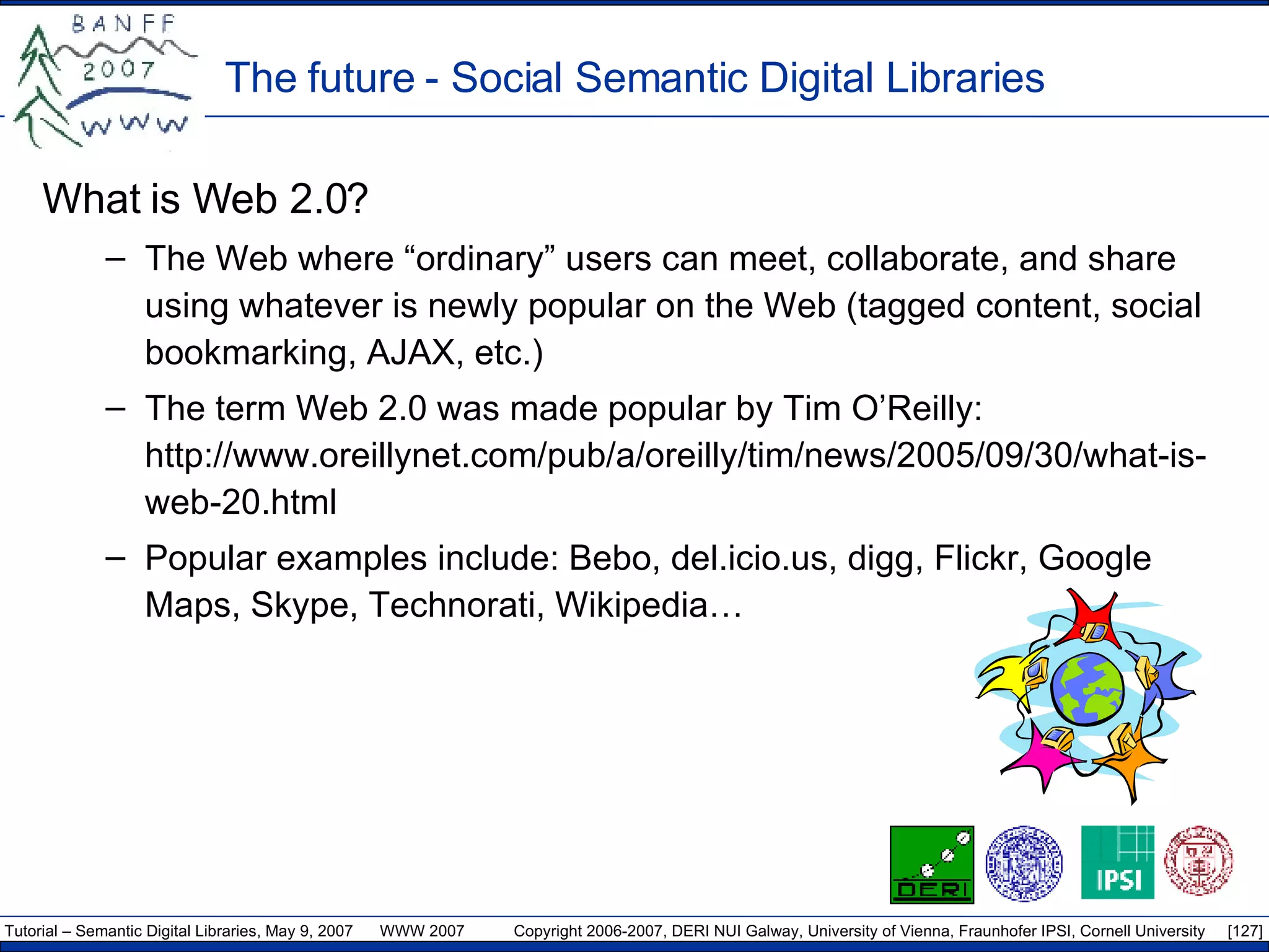 The future - Social Semantic Digital Libraries What is Web 2.0? The Web where “ordinary” users can meet, collaborate, and share using whatever is newly popular on the Web (tagged content, social bookmarking, AJAX, etc.) The term Web 2.0 was made popular by Tim O’Reilly: http://www.oreillynet.com/pub/a/oreilly/tim/news/2005/09/30/what-is-web-20.html Popular examples include: Bebo, del.icio.us, digg, Flickr, Google Maps, Skype, Technorati, Wikipedia… 