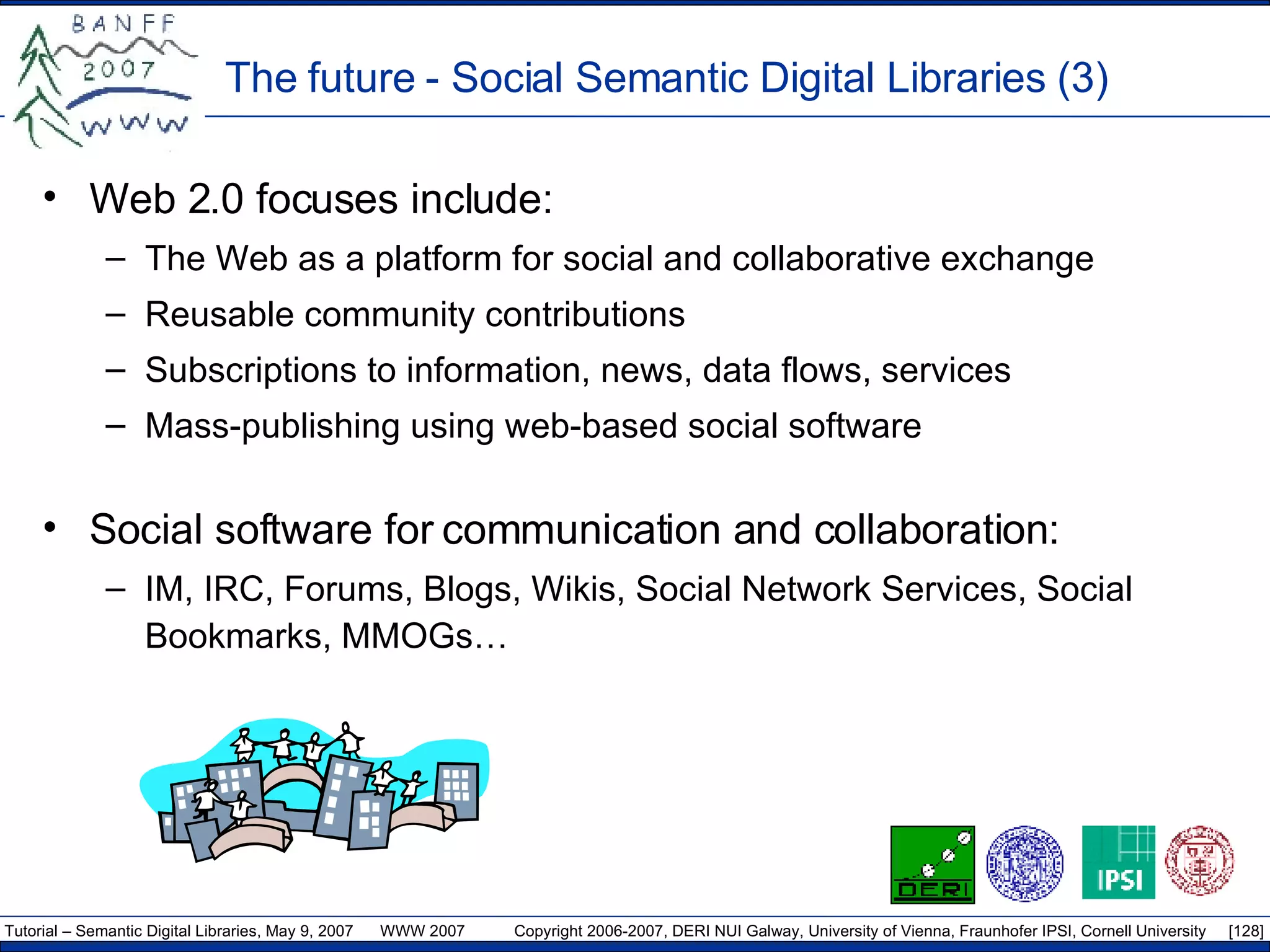The future - Social Semantic Digital Libraries (3) Web 2.0 focuses include: The Web as a platform for social and collaborative exchange Reusable community contributions Subscriptions to information, news, data flows, services Mass-publishing using web-based social software Social software for communication and collaboration: IM, IRC, Forums, Blogs, Wikis, Social Network Services, Social Bookmarks, MMOGs… 