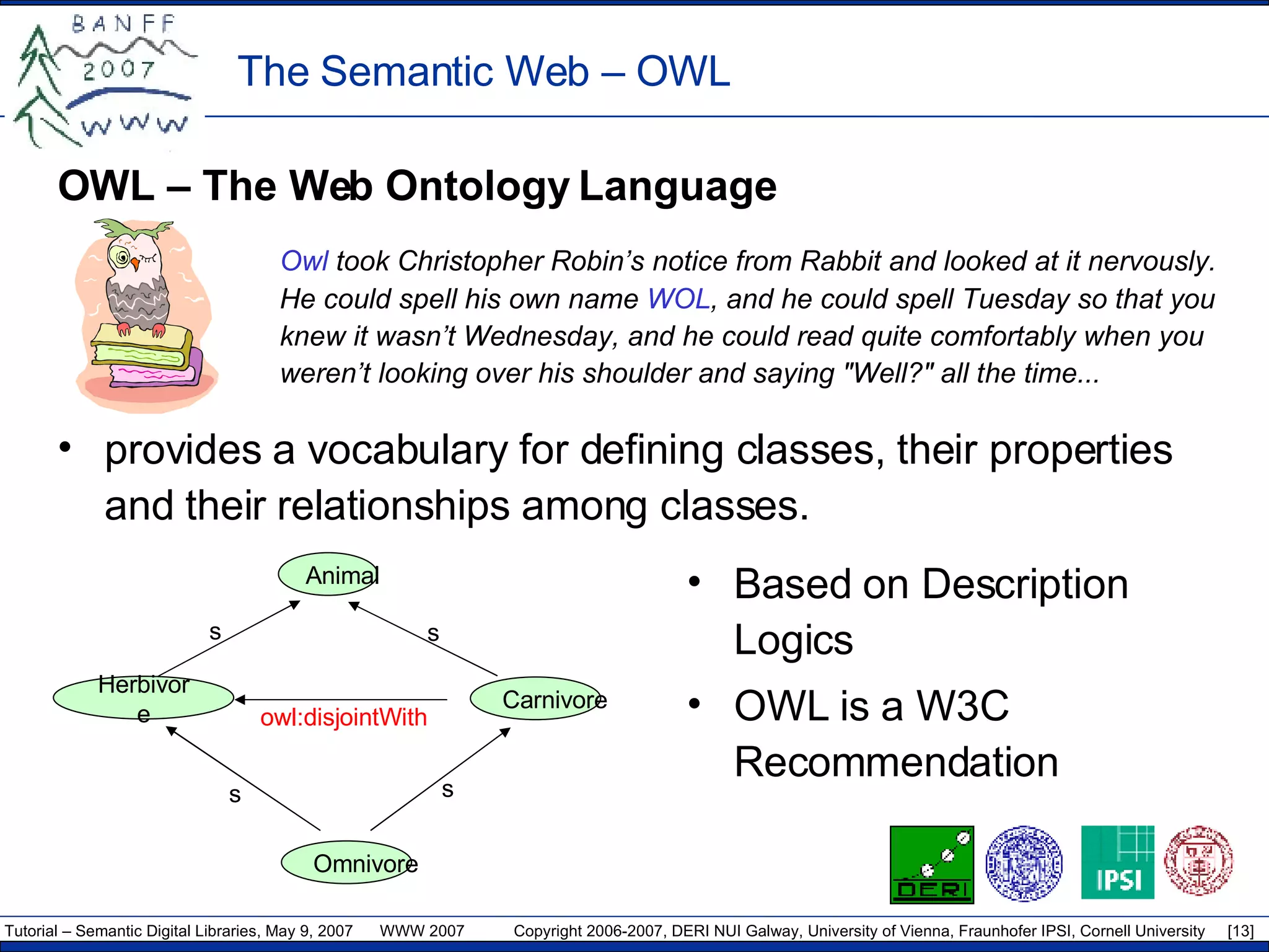 OWL – The Web Ontology Language Owl  took Christopher Robin’s notice from Rabbit and looked at it   nervously. He could spell his own name  WOL , and he could spell Tuesday so that you knew it wasn’t Wednesday, and he could read quite comfortably when you weren’t looking over his shoulder and saying &quot;Well?&quot; all the time... provides  a  vocabulary for defining classes, their properties and their relationships among classes. The Semantic Web –  OWL owl :disjointWith s s s s Animal Herbivore Carnivore Omnivore Based on Description Logics OWL is a W3C Recommendation 