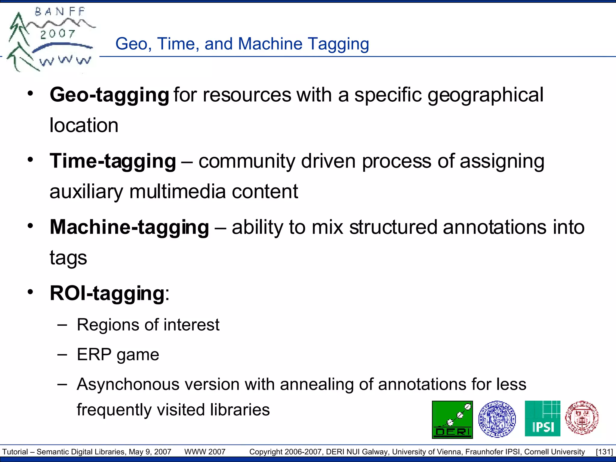 Geo, Time, and Machine Tagging Geo-tagging  for resources with a specific geographical location Time-tagging  – community driven process of assigning auxiliary multimedia content  Machine-tagging  – ability to mix structured annotations into tags ROI-tagging : Regions of interest ERP game Asynchonous version with annealing of annotations for less frequently visited libraries 