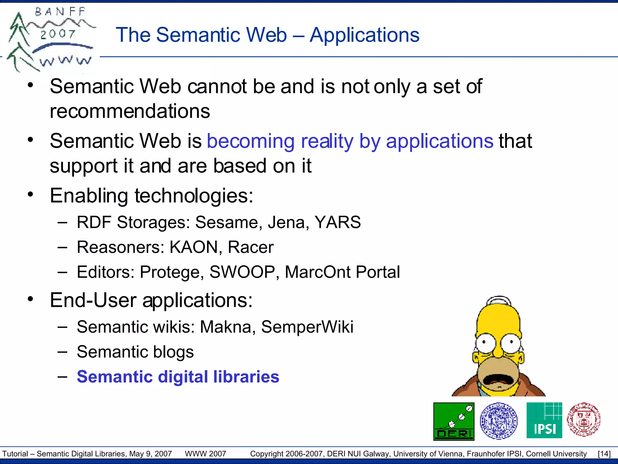 The Semantic Web –  Applications Semantic Web cannot be and is not only a set of recommendations Semantic Web is  becoming reality by applications  that support it and are based on it Enabling technologies: RDF Storages: Sesame, Jena, YARS Reasoners: KAON, Racer  Editors: Protege, SWOOP, MarcOnt Portal End-User applications: Semantic wikis: Makna, SemperWiki Semantic blogs Semantic digital libraries 