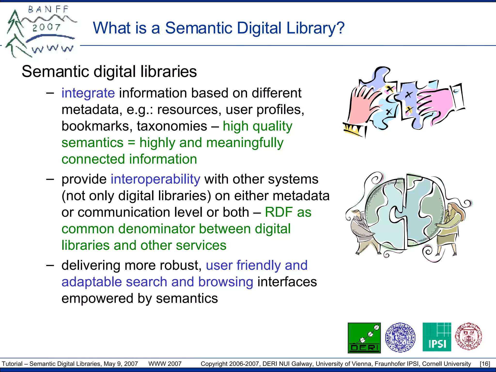 What is a Semantic Digital Library? Semantic digital libraries integrate  information based on different metadata, e.g.: resources, user profiles, bookmarks, taxonomies  –  high quality semantics = highly and meaningfully connected information provide  interoperability  with other systems (not only digital libraries) on either metadata or communication level or both –  RDF as common denominator between digital libraries and other services delivering more robust,  user friendly and adaptable search and browsing  interfaces empowered by semantics 