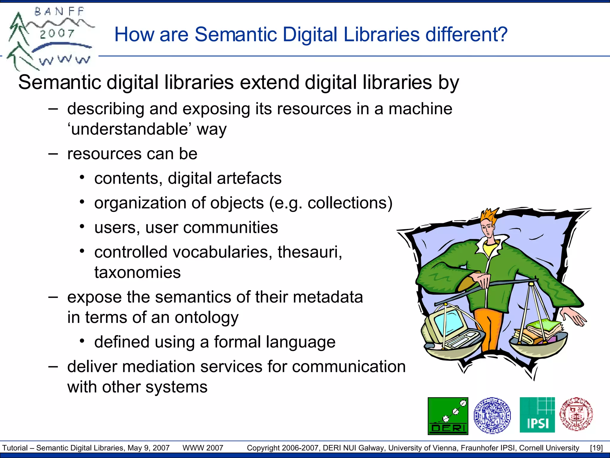 How are Semantic Digital Libraries different? Semantic digital libraries extend digital libraries by describing and exposing its resources in a machine ‘understandable’ way resources can be contents, digital artefacts organization of objects (e.g. collections) users, user communities controlled vocabularies, thesauri,  taxonomies expose the semantics of their metadata  in terms of an ontology defined using a formal language deliver mediation services for communication  with other systems 