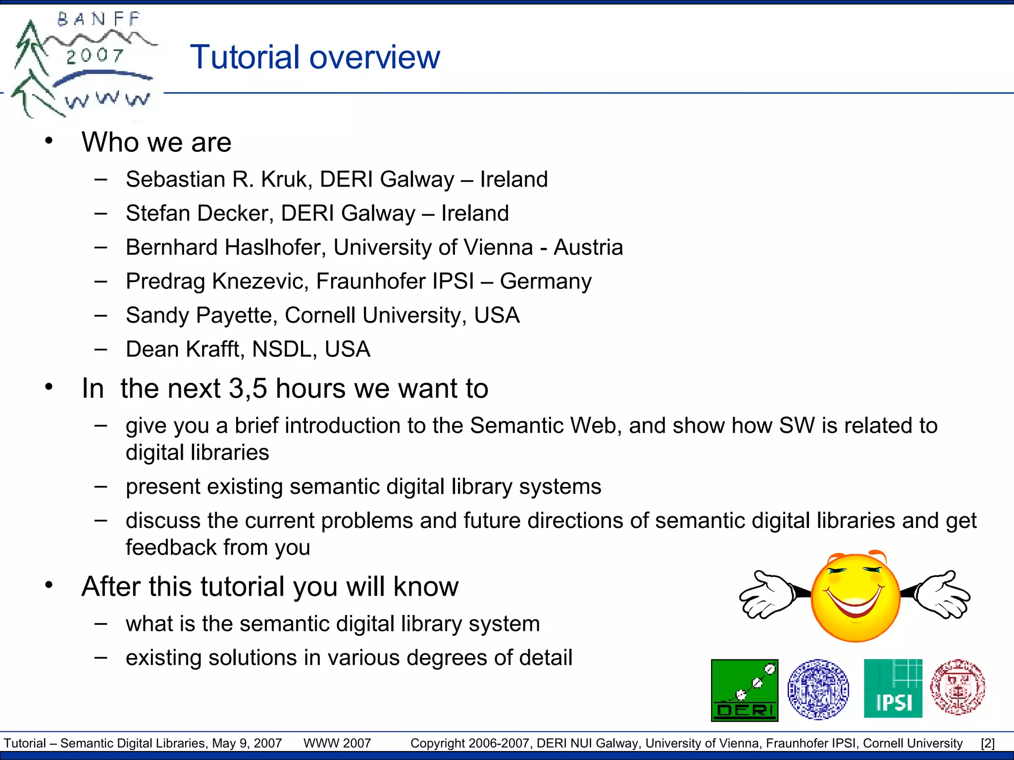 Tutorial overview Who we are Sebastian R. Kruk, DERI Galway – Ireland Stefan Decker, DERI Galway – Ireland Bernhard Haslhofer,  University of Vienna  - Austria Predrag Knezevic, Fraunhofer IPSI – Germany Sandy Payette,  Cornell University, USA  Dean Krafft, NSDL, USA In  the next 3,5 hours we want to give you a brief introduction to the Semantic Web, and show how SW is related to digital libraries present existing semantic   digital library systems discuss the current problems and future directions of semantic digital libraries and get feedback from you After this tutorial you will know what is the semantic digital library system existing solutions in various degrees of detail 