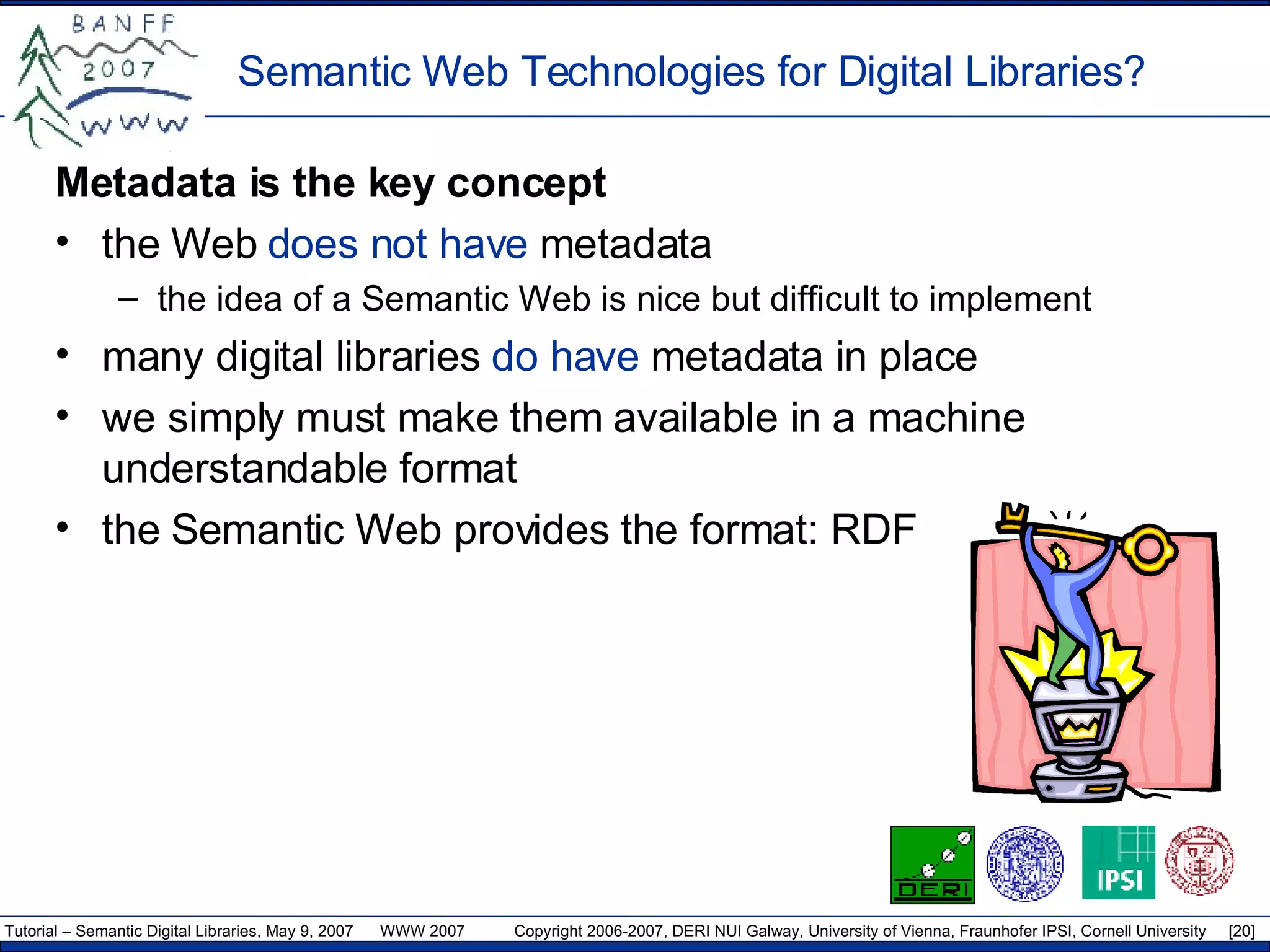 Semantic Web Technologies for Digital Libraries? Metadata is the key  concept the Web  does not have  metadata the idea of a Semantic Web is nice but difficult to  implement many digital libraries  do have  metadata in place we simply must make them available in a machine understandable format the Semantic Web provides the format: RDF 