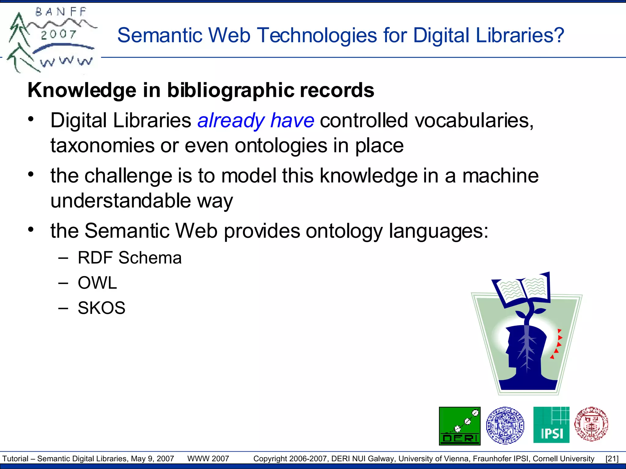 Semantic Web Technologies for Digital Libraries? Knowledge in bibliographic records Digital Libraries  already have  controlled vocabularies, taxonomies or even ontologies in place  the challenge is to model this knowledge in a machine understandable way the Semantic Web provides  ontology  language s:   RDF  Schema OWL SKOS 