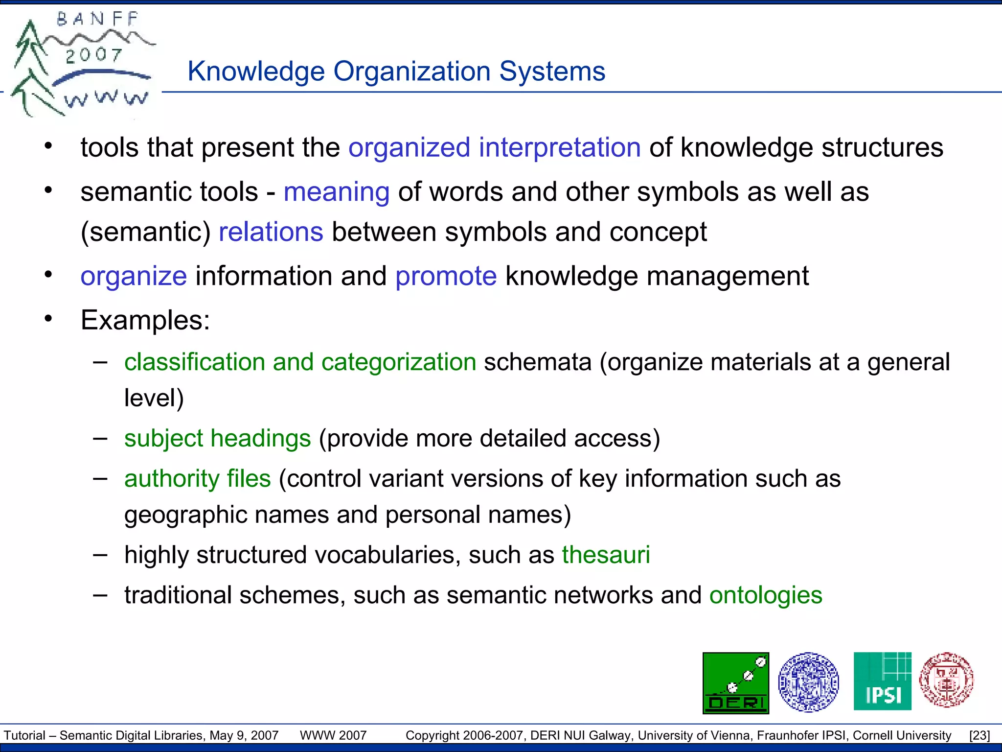 Knowledge Organization Systems tools that present the  organized interpretation  of knowledge structures semantic tools -  meaning  of words and other symbols as well as (semantic)  relations  between symbols and concept  organize  information and  promote  knowledge management Examples: classification and categorization  schemata (organize materials at a general level) subject headings  (provide more detailed access) authority files  (control variant versions of key information such as geographic names and personal names) highly structured vocabularies, such as  thesauri traditional schemes, such as semantic networks and  ontologies 