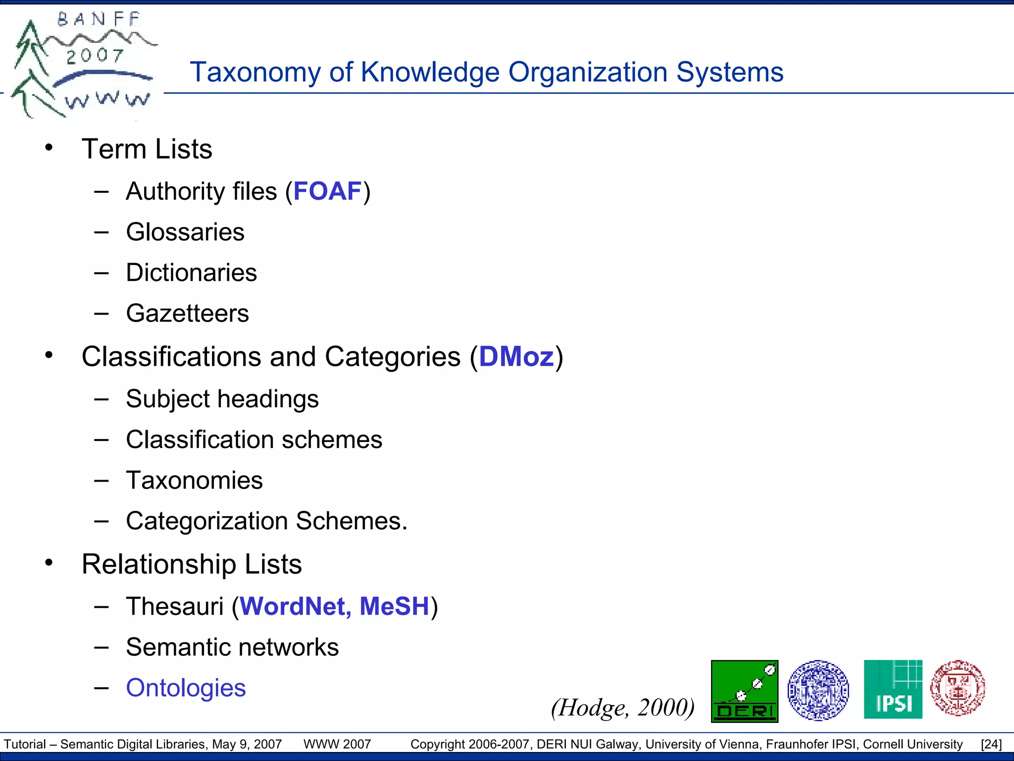 Taxonomy of Knowledge Organization Systems Term Lists  Authority files ( FOAF ) Glossaries  Dictionaries  Gazetteers  Classifications and Categories ( DMoz ) Subject headings Classification schemes Taxonomies  Categorization Schemes.  Relationship Lists Thesauri ( WordNet, MeSH ) Semantic networks Ontologies   (Hodge, 2000) 
