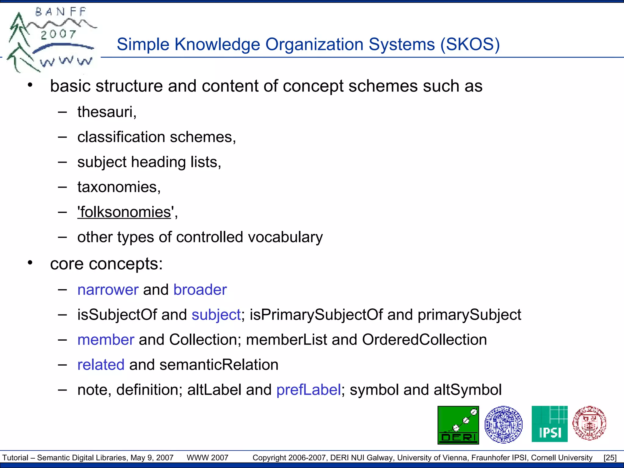 Simple Knowledge Organization Systems (SKOS) basic structure and content of concept schemes such as  thesauri,  classification schemes,  subject heading lists,  taxonomies,  'folksonomies ',  other types of controlled vocabulary core concepts: narrower  and  broader isSubjectOf and  subject ; isPrimarySubjectOf and primarySubject member  and Collection; memberList and OrderedCollection related  and semanticRelation note, definition; altLabel and  prefLabel ; symbol and altSymbol 