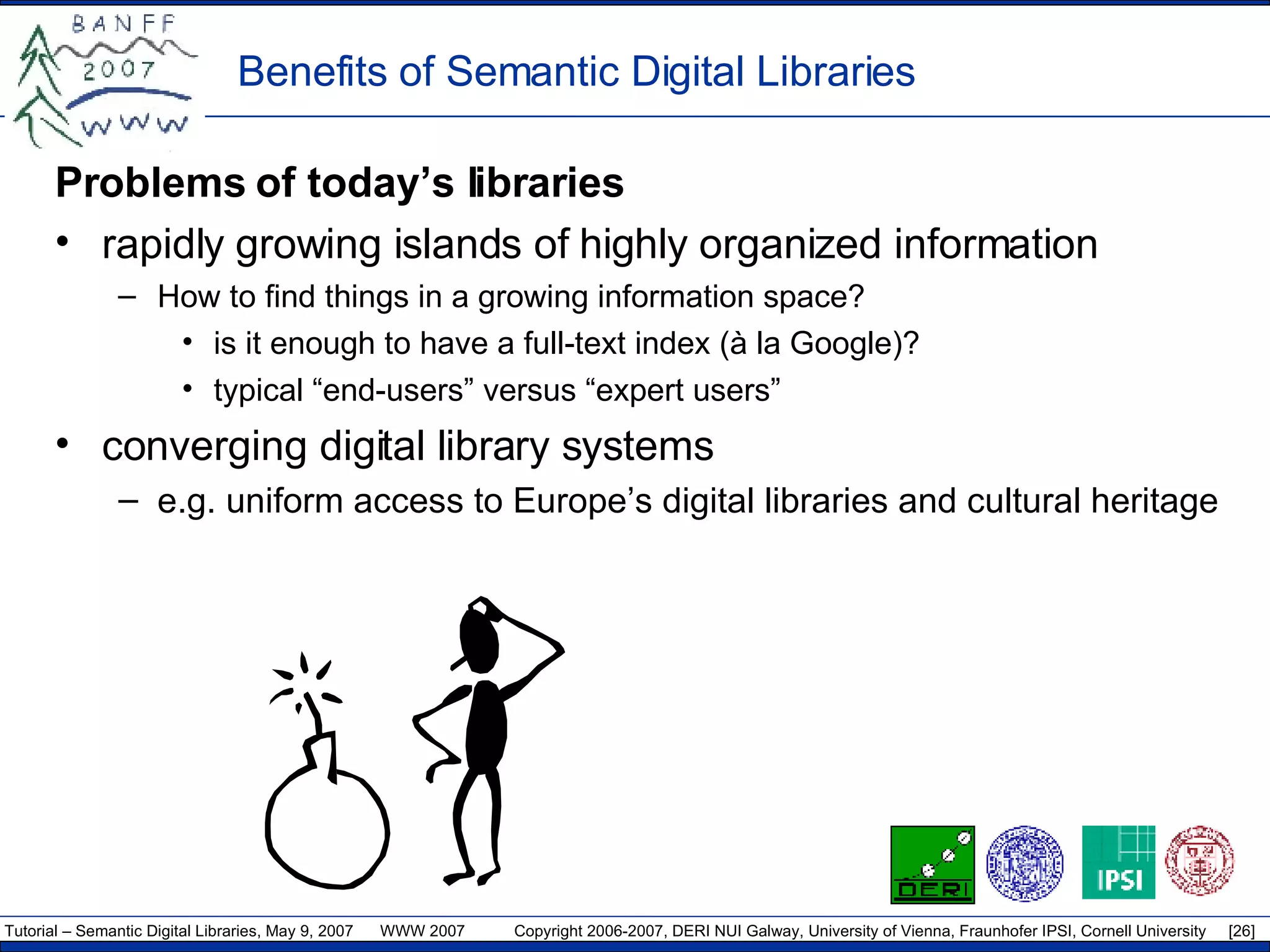 Benefits of Semantic Digital Libraries  Problems of today’s libraries  rapidly growing islands of highly organized information How to find things in a growing information space? is it enough to have a full-text index (à la Google)? typical “end-users” versus “expert users” converging digital library systems e.g. uniform access to Europe’s digital libraries and cultural heritage 