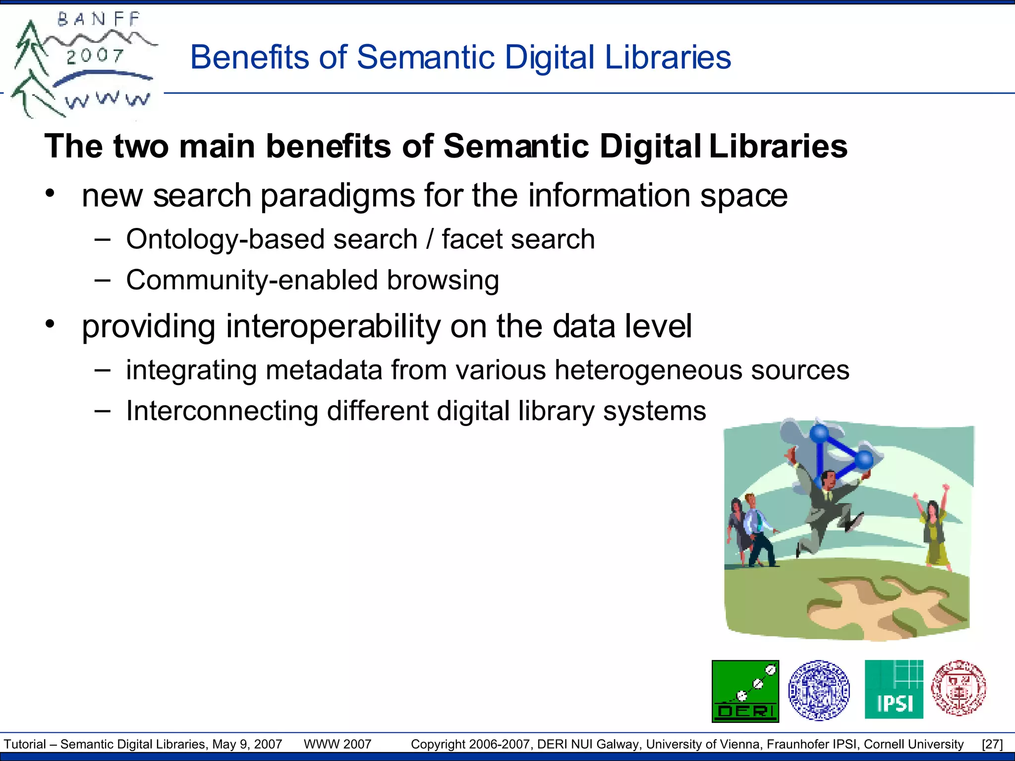 Benefits of Semantic Digital Libraries  T he two main benefits of Semantic Digital Libraries new search paradigms for the information space Ontology - based search / facet search Community-enabled browsing providing interoperability on the data level integrating metadata from various heterogeneous sources Interconnecting different digital library systems 