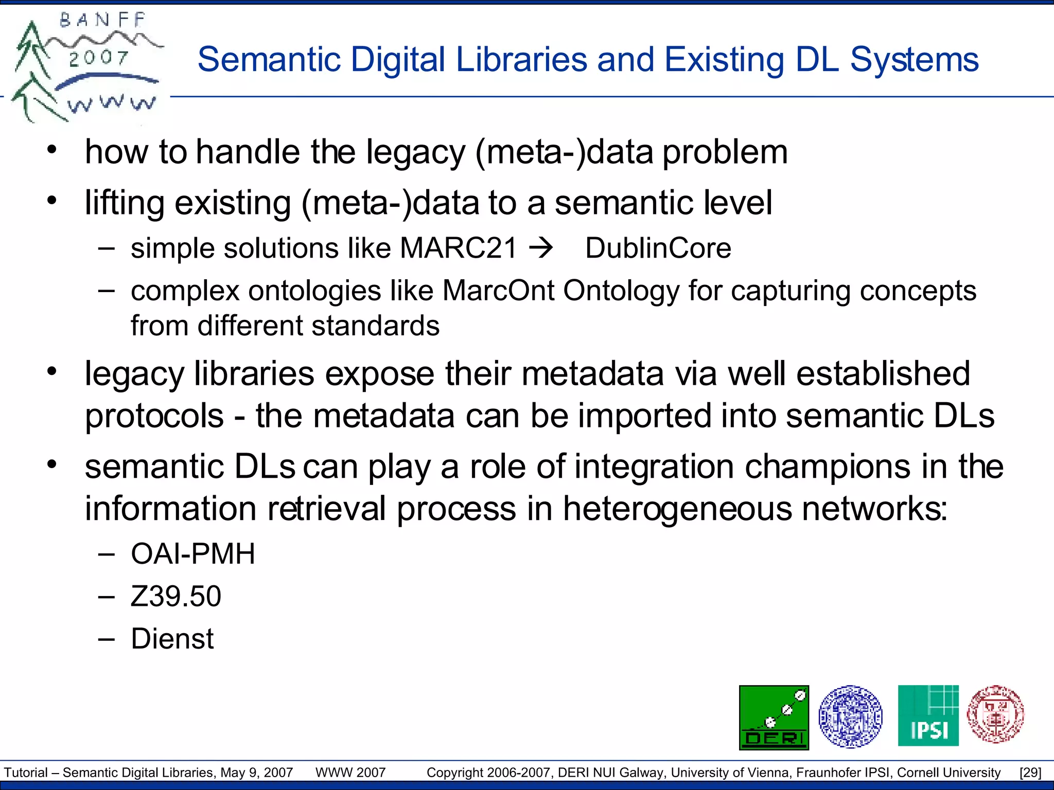 Semantic Digital Libraries and Existing DL Systems how to handle the legacy (meta-)data problem  lifting existing (meta-)data to a semantic level simple solutions like MARC21   DublinCore complex ontologies like MarcOnt Ontology for capturing concepts from different standards legacy libraries expose their metadata via well established protocols - the metadata can be imported into semantic DLs semantic DLs can play a role of integration champions in the information retrieval process in heterogeneous networks: OAI-PMH Z39.50 Dienst 