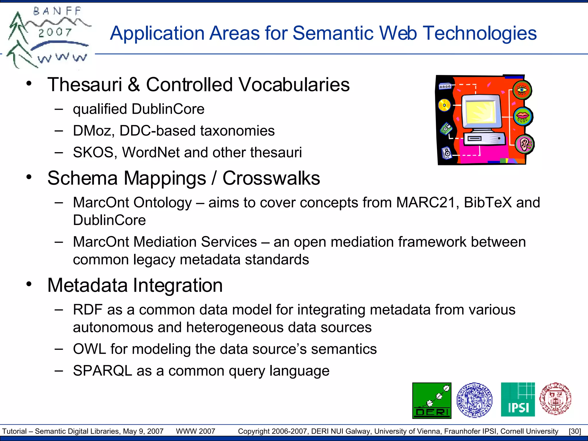 Application  A reas for Semantic Web  T echnologies Thesauri & Controlled Vocabularies qualified DublinCore DMoz, DDC-based taxonomies SKOS, WordNet and other thesauri Schema Mappings / Crosswalks MarcOnt Ontology – aims to cover concepts from MARC21, BibTeX and DublinCore MarcOnt Mediation Services – an open mediation framework between common legacy metadata standards  Metadata Integration RDF as a common data model for integrating metadata from various autonomous and heterogeneous data sources OWL for modeling the data source’s semantics SPARQL as a common query language 